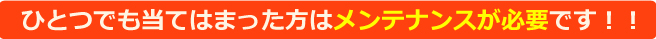 ひとつでも当てはまった方はメンテナンスが必要です！！