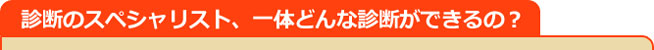 診断のスペシャリスト、一体どんな診断ができるの？