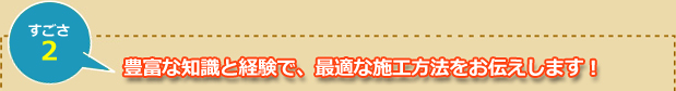 豊富な知識と経験で、最適な施工方法をお伝えします！